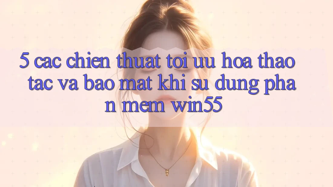 5. Các Chiến thuật Tối Ưu Hóa Thao tác Và Bảo Mật Khi Sử Dụng Phần mềm Win55 5. Các Chiến thuật Tối Ưu Hóa Thao tác Và Bảo Mật Khi Sử Dụng Phần mềm Win55