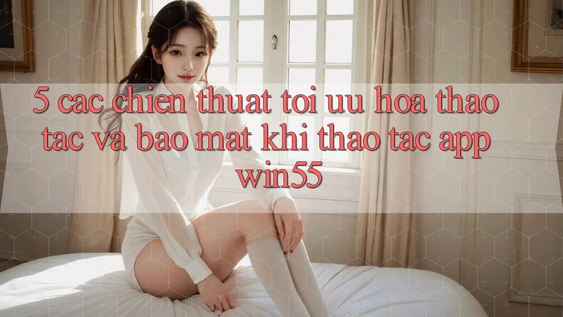 5. Các Chiến thuật Tối Ưu Hóa Thao tác Và Bảo Mật Khi Thao tác App Win55