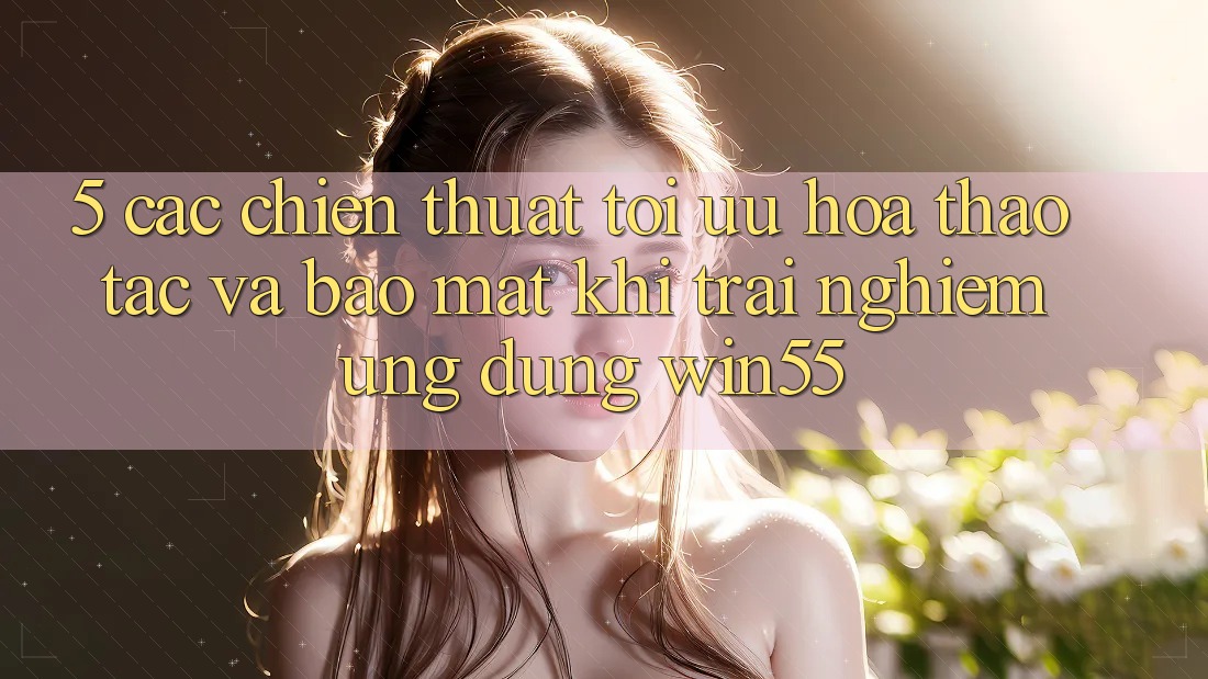 5. Các Chiến thuật Tối Ưu Hóa Thao tác Và Bảo Mật Khi Trải nghiệm Ứng dụng Win55