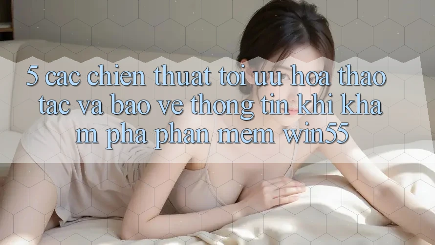 5. Các Chiến thuật Tối Ưu Hóa Thao tác Và Bảo vệ thông tin Khi Khám phá Phần mềm Win55