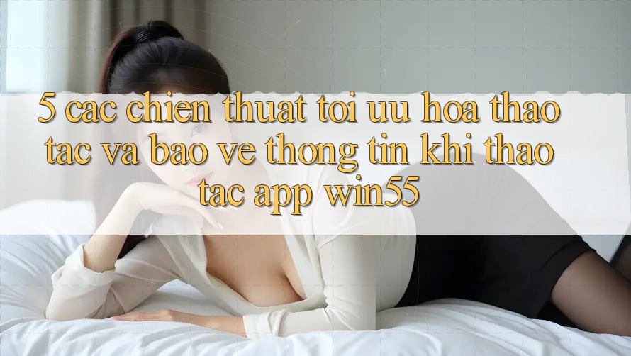 5. Các Chiến thuật Tối Ưu Hóa Thao tác Và Bảo vệ thông tin Khi Thao tác App Win55