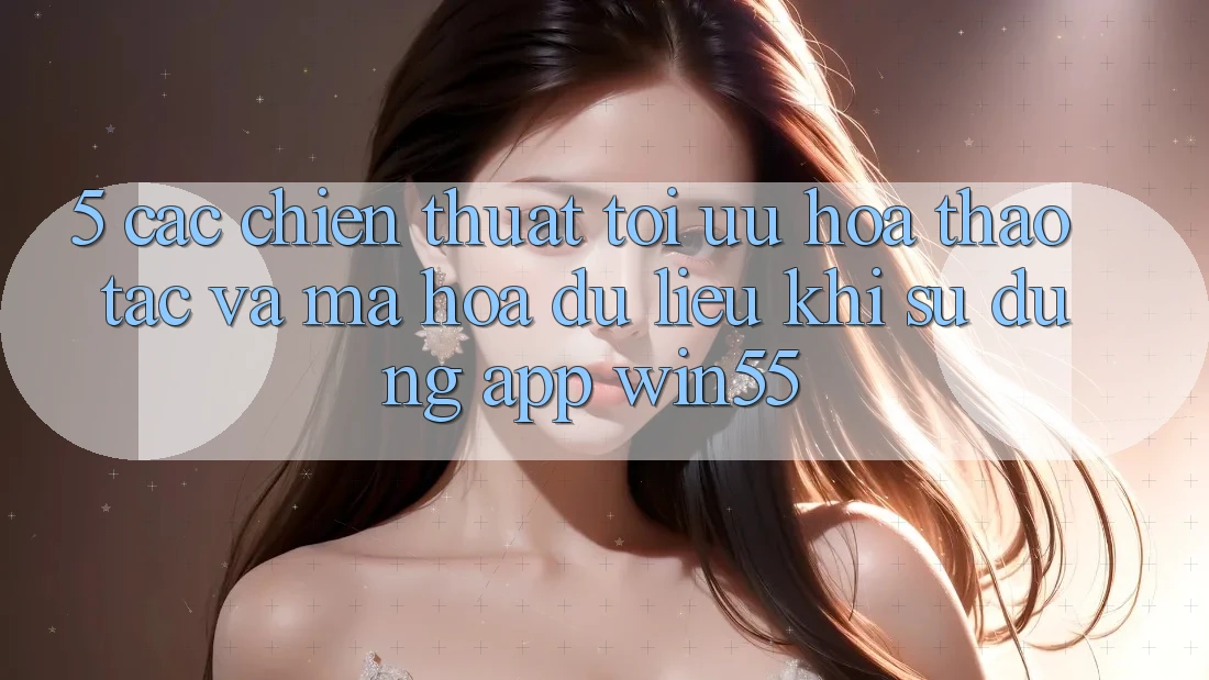5. Các Chiến thuật Tối Ưu Hóa Thao tác Và Mã hóa dữ liệu Khi Sử Dụng App Win55