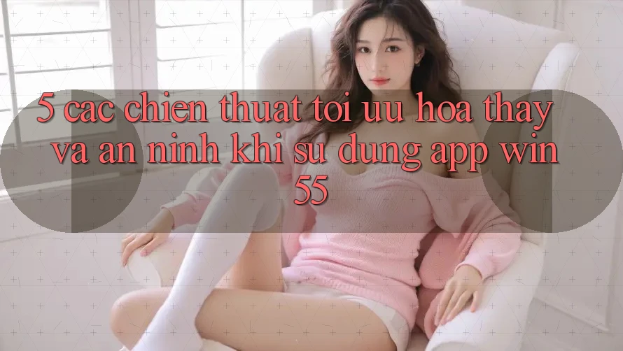 5. Các Chiến thuật Tối Ưu Hóa Thấy Và An ninh Khi Sử Dụng App Win55 5. Các Chiến thuật Tối Ưu Hóa Thấy Và An ninh Khi Sử Dụng App Win55