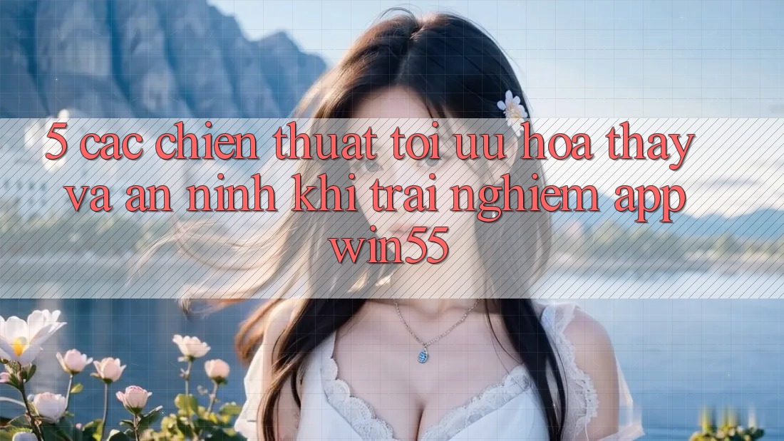 5. Các Chiến thuật Tối Ưu Hóa Thấy Và An ninh Khi Trải nghiệm App Win55 5. Các Chiến thuật Tối Ưu Hóa Thấy Và An ninh Khi Trải nghiệm App Win55