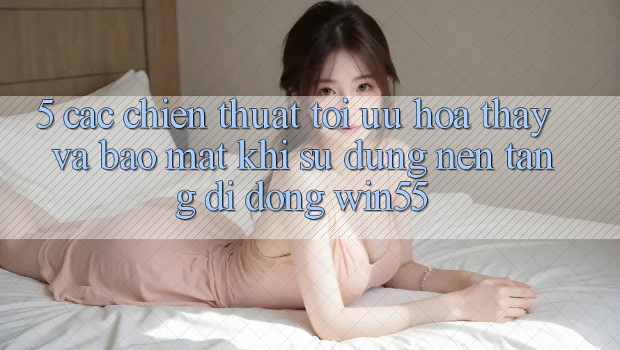5. Các Chiến thuật Tối Ưu Hóa Thấy Và Bảo Mật Khi Sử Dụng Nền tảng di động Win55 5. Các Chiến thuật Tối Ưu Hóa Thấy Và Bảo Mật Khi Sử Dụng Nền tảng di động Win55