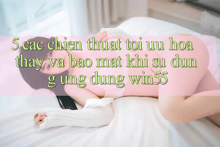 5. Các Chiến thuật Tối Ưu Hóa Thấy Và Bảo Mật Khi Sử Dụng Ứng dụng Win55 5. Các Chiến thuật Tối Ưu Hóa Thấy Và Bảo Mật Khi Sử Dụng Ứng dụng Win55