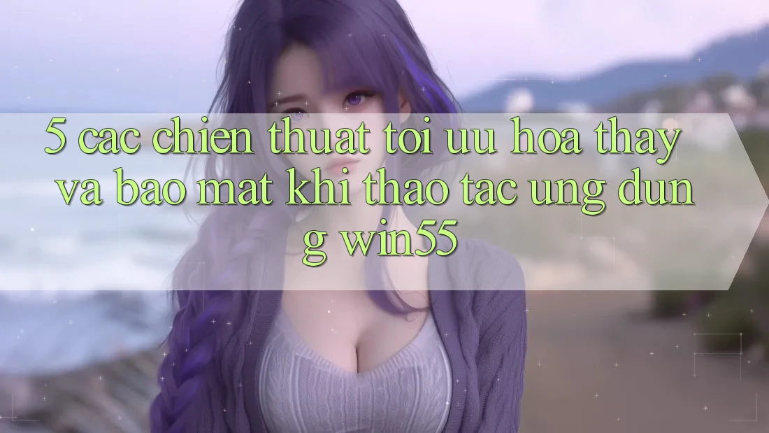 5. Các Chiến thuật Tối Ưu Hóa Thấy Và Bảo Mật Khi Thao tác Ứng dụng Win55