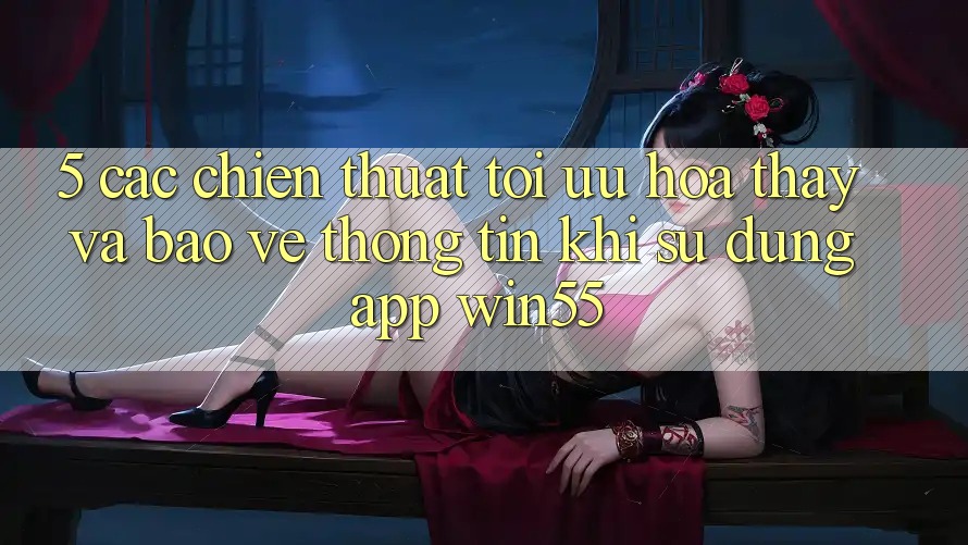 5. Các Chiến thuật Tối Ưu Hóa Thấy Và Bảo vệ thông tin Khi Sử Dụng App Win55