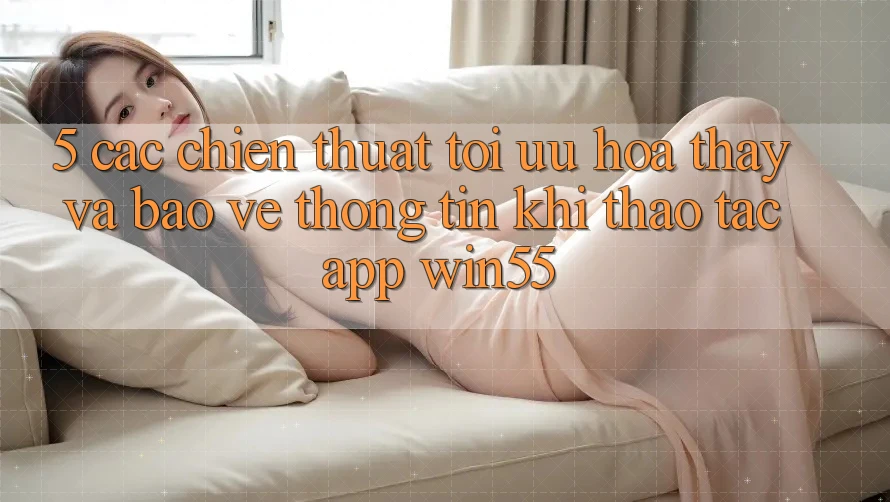 5. Các Chiến thuật Tối Ưu Hóa Thấy Và Bảo vệ thông tin Khi Thao tác App Win55