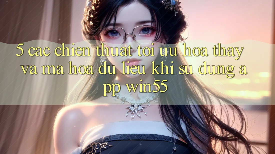 5. Các Chiến thuật Tối Ưu Hóa Thấy Và Mã hóa dữ liệu Khi Sử Dụng App Win55