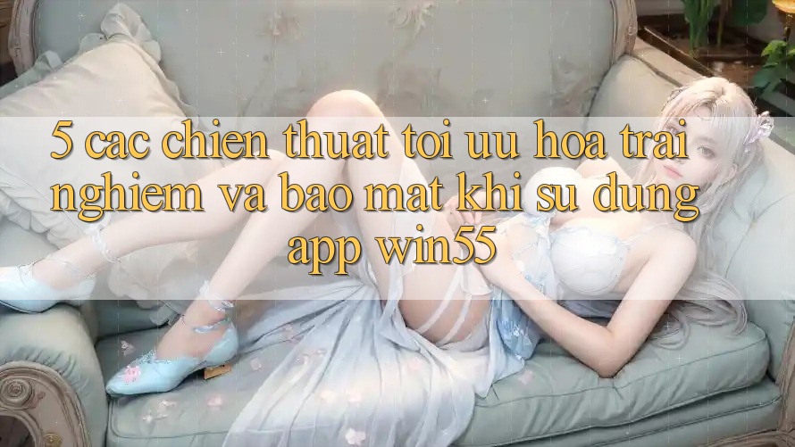 5. Các Chiến thuật Tối Ưu Hóa Trải nghiệm Và Bảo Mật Khi Sử Dụng App Win55