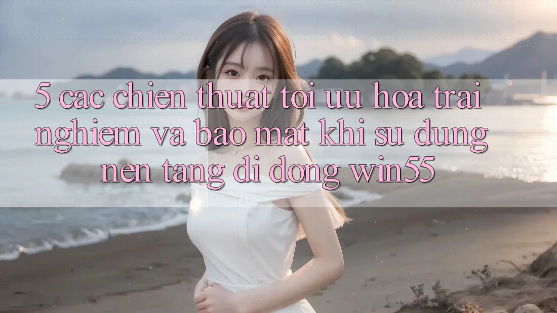5. Các Chiến thuật Tối Ưu Hóa Trải Nghiệm Và Bảo Mật Khi Sử Dụng Nền tảng di động Win55