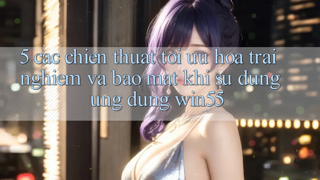 5. Các Chiến thuật Tối Ưu Hóa Trải Nghiệm Và Bảo Mật Khi Sử Dụng Ứng dụng Win55