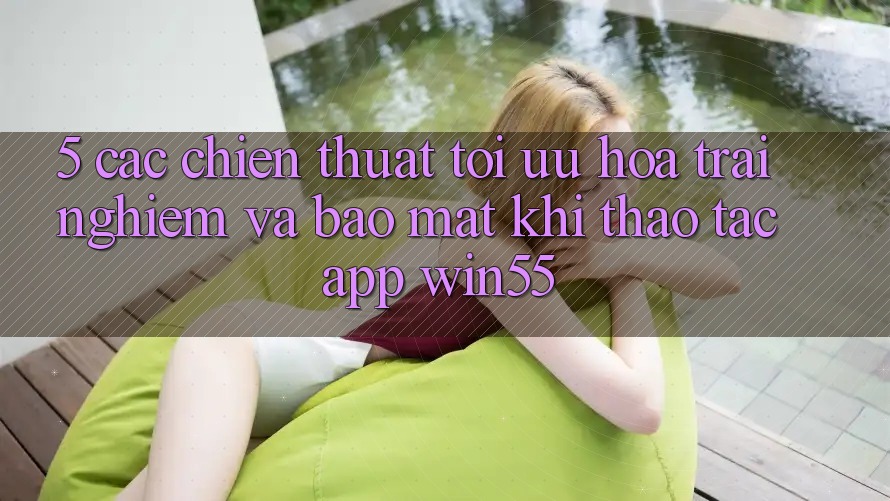 5. Các Chiến thuật Tối Ưu Hóa Trải Nghiệm Và Bảo Mật Khi Thao tác App Win55 5. Các Chiến thuật Tối Ưu Hóa Trải Nghiệm Và Bảo Mật Khi Thao tác App Win55