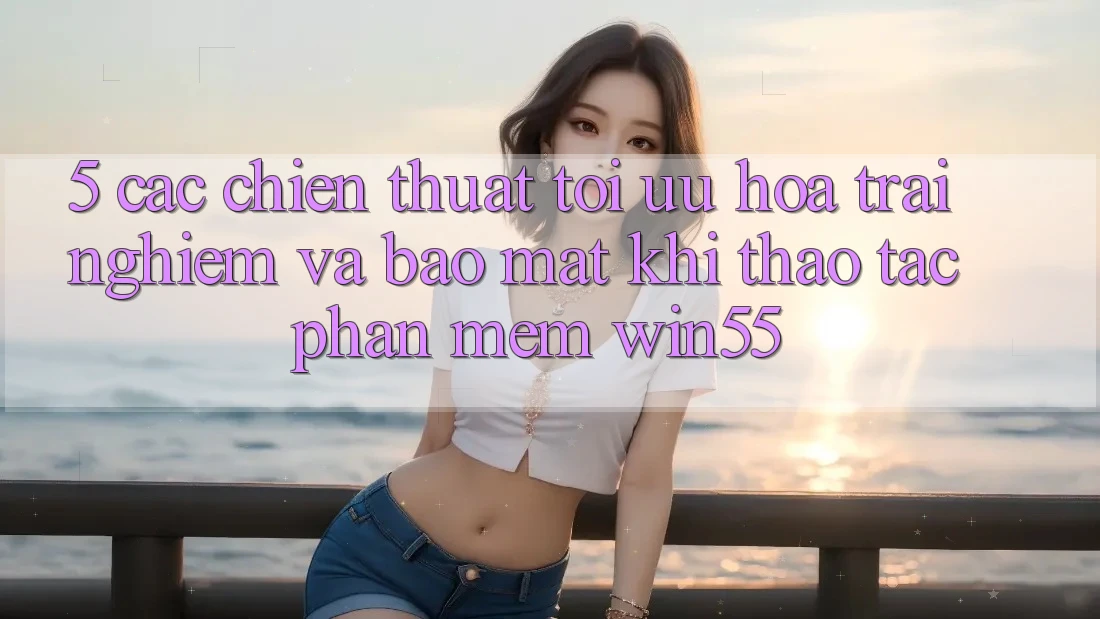 5. Các Chiến thuật Tối Ưu Hóa Trải Nghiệm Và Bảo Mật Khi Thao tác Phần mềm Win55 5. Các Chiến thuật Tối Ưu Hóa Trải Nghiệm Và Bảo Mật Khi Thao tác Phần mềm Win55