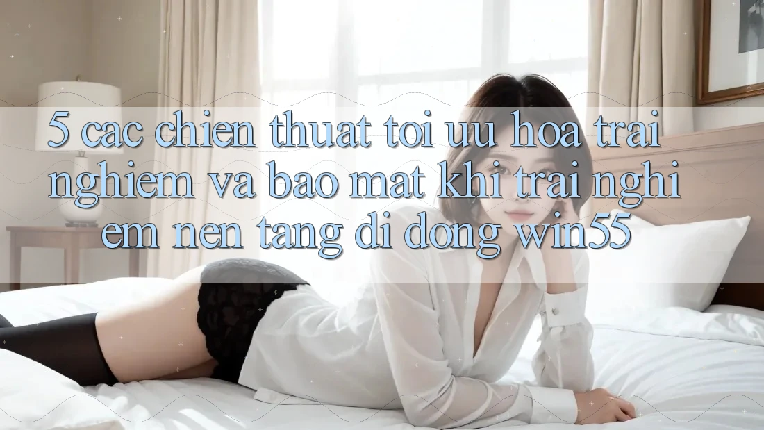 5. Các Chiến thuật Tối Ưu Hóa Trải Nghiệm Và Bảo Mật Khi Trải nghiệm Nền tảng di động Win55