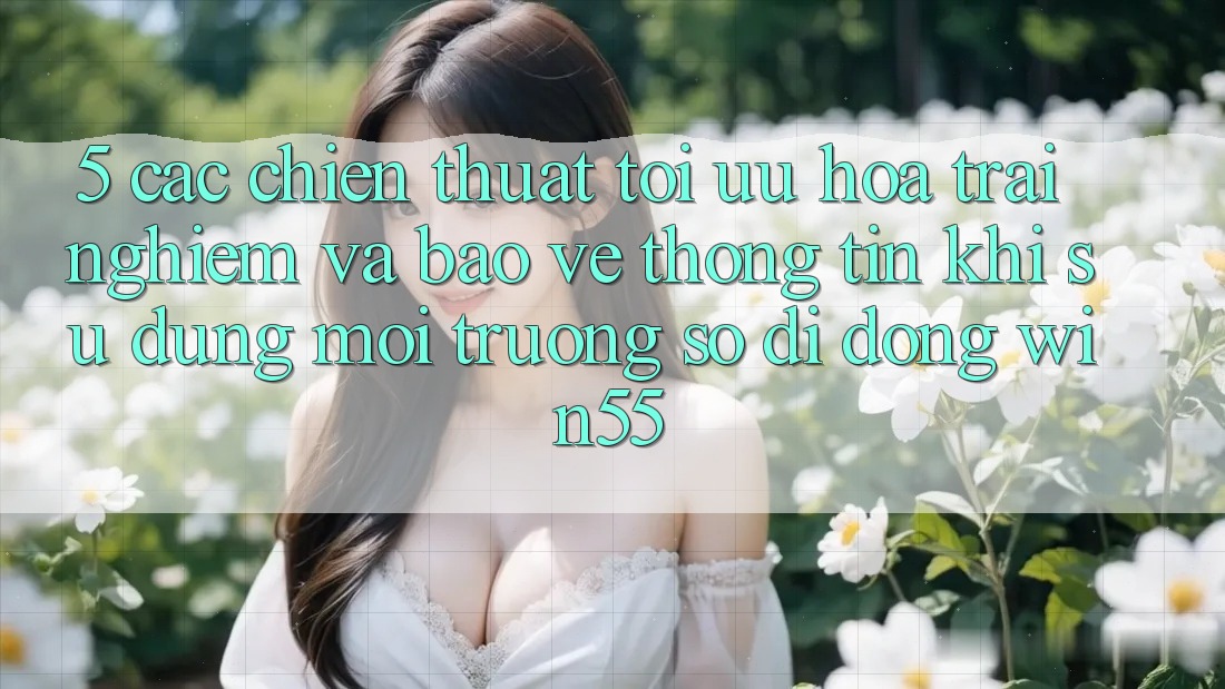 5. Các Chiến thuật Tối Ưu Hóa Trải Nghiệm Và Bảo vệ thông tin Khi Sử Dụng Môi trường số di động Win55