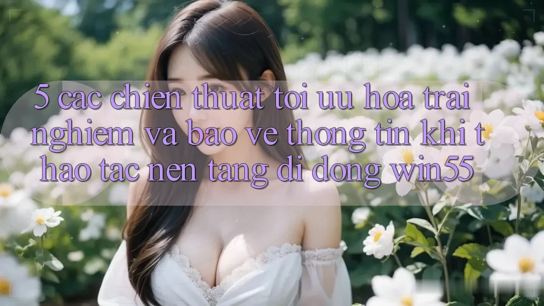 5. Các Chiến thuật Tối Ưu Hóa Trải Nghiệm Và Bảo vệ thông tin Khi Thao tác Nền tảng di động Win55