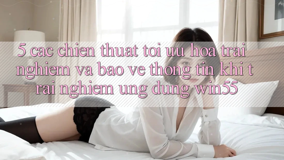 5. Các Chiến thuật Tối Ưu Hóa Trải Nghiệm Và Bảo vệ thông tin Khi Trải nghiệm Ứng dụng Win55 5. Các Chiến thuật Tối Ưu Hóa Trải Nghiệm Và Bảo vệ thông tin Khi Trải nghiệm Ứng dụng Win55