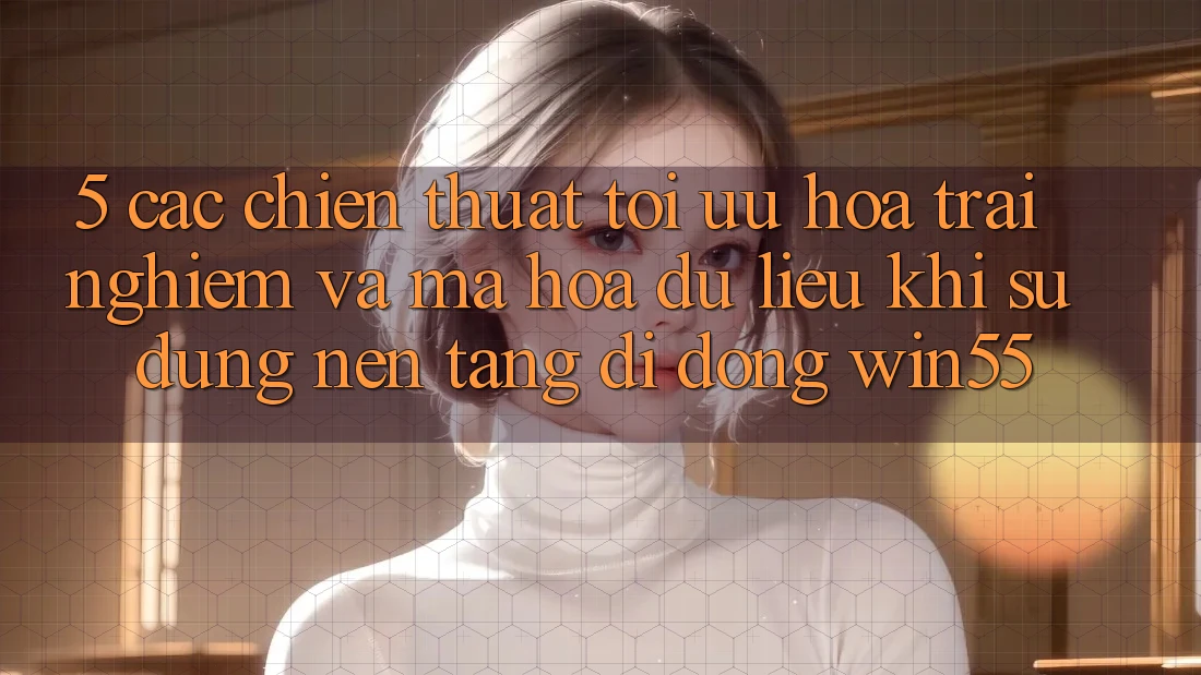 5. Các Chiến thuật Tối Ưu Hóa Trải nghiệm Và Mã hóa dữ liệu Khi Sử dụng Nền tảng di động Win55