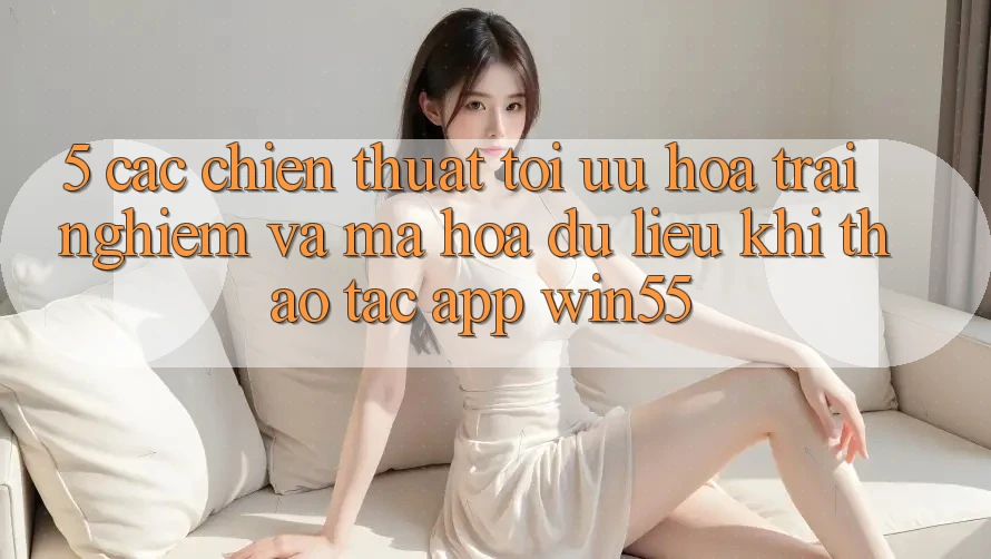 5. Các Chiến thuật Tối Ưu Hóa Trải Nghiệm Và Mã hóa dữ liệu Khi Thao tác App Win55