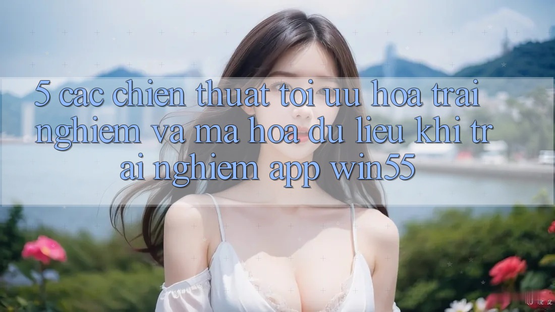 5. Các Chiến thuật Tối Ưu Hóa Trải Nghiệm Và Mã hóa dữ liệu Khi Trải nghiệm App Win55 5. Các Chiến thuật Tối Ưu Hóa Trải Nghiệm Và Mã hóa dữ liệu Khi Trải nghiệm App Win55