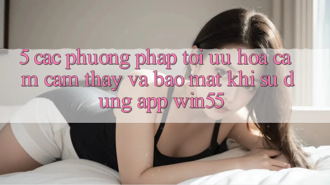 5. Các Phương pháp Tối Ưu Hóa Cảm cảm thấy Và Bảo Mật Khi Sử Dụng App Win55 5. Các Phương pháp Tối Ưu Hóa Cảm cảm thấy Và Bảo Mật Khi Sử Dụng App Win55