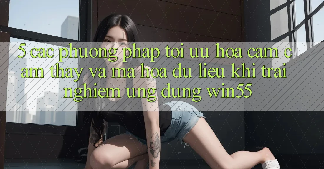 5. Các Phương pháp Tối Ưu Hóa Cảm cảm thấy Và Mã hóa dữ liệu Khi Trải nghiệm Ứng dụng Win55