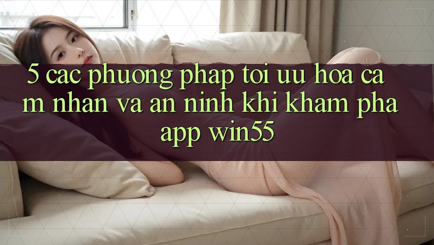 5. Các Phương pháp Tối Ưu Hóa Cảm nhận Và An ninh Khi Khám phá App Win55 5. Các Phương pháp Tối Ưu Hóa Cảm nhận Và An ninh Khi Khám phá App Win55