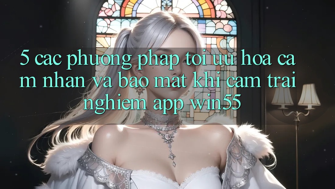 5. Các Phương pháp Tối Ưu Hóa Cảm nhận Và Bảo Mật Khi Cảm trải nghiệm App Win55