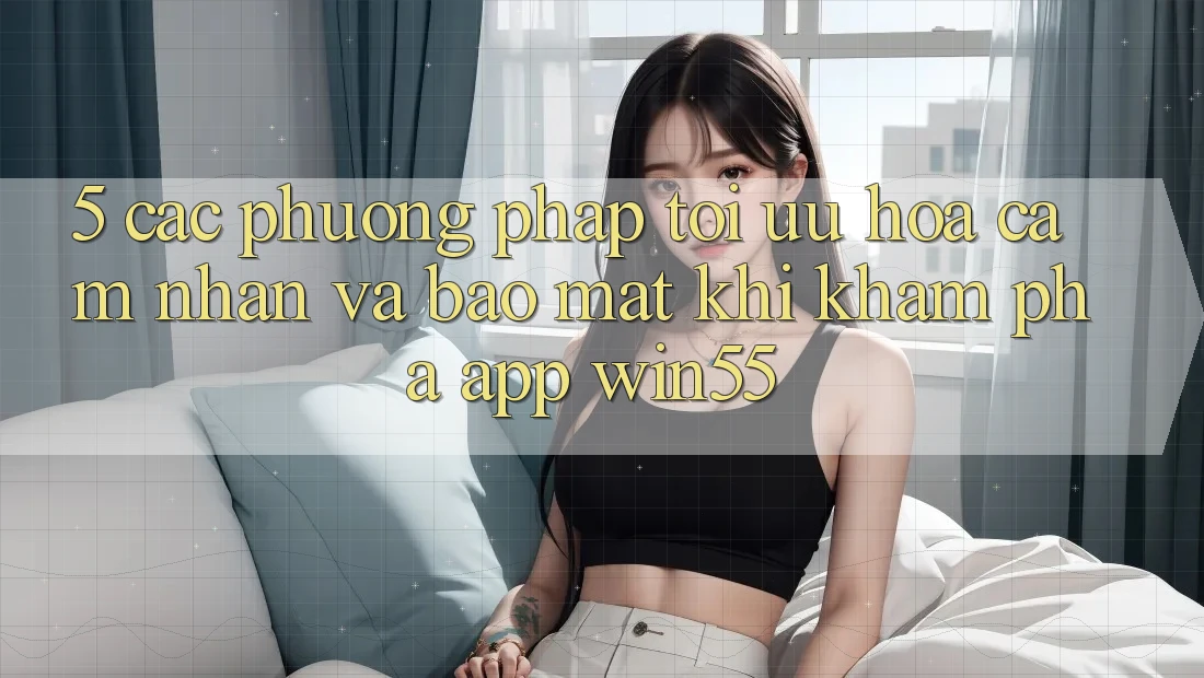 5. Các Phương pháp Tối Ưu Hóa Cảm nhận Và Bảo Mật Khi Khám phá App Win55 5. Các Phương pháp Tối Ưu Hóa Cảm nhận Và Bảo Mật Khi Khám phá App Win55