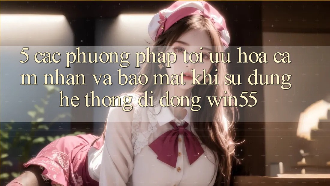 5. Các Phương pháp Tối Ưu Hóa Cảm nhận Và Bảo Mật Khi Sử Dụng Hệ thống di động Win55