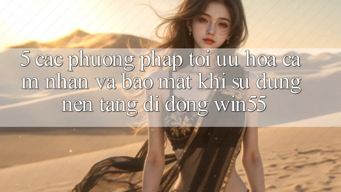 5. Các Phương pháp Tối Ưu Hóa Cảm nhận Và Bảo Mật Khi Sử Dụng Nền tảng di động Win55 5. Các Phương pháp Tối Ưu Hóa Cảm nhận Và Bảo Mật Khi Sử Dụng Nền tảng di động Win55