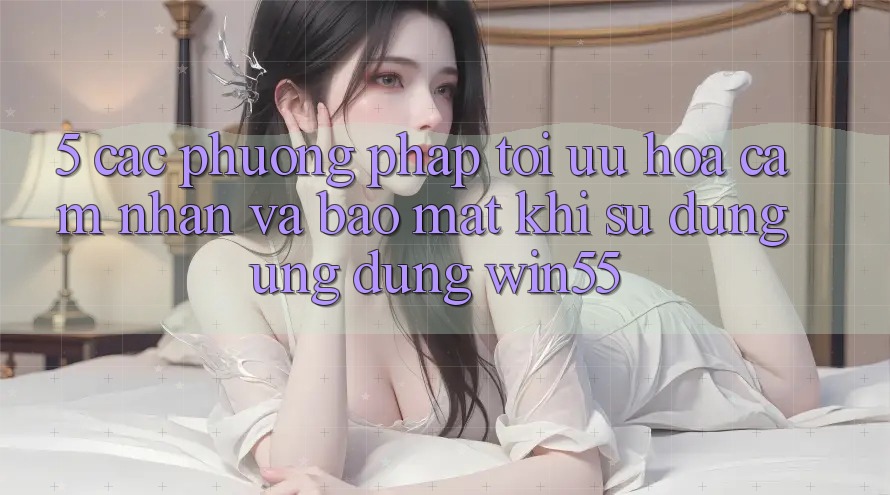 5. Các Phương pháp Tối Ưu Hóa Cảm nhận Và Bảo Mật Khi Sử Dụng Ứng dụng Win55