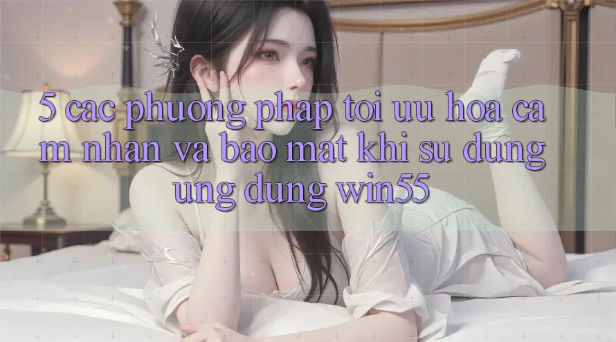 5. Các Phương pháp Tối Ưu Hóa Cảm nhận Và Bảo mật Khi Sử Dụng Ứng dụng Win55