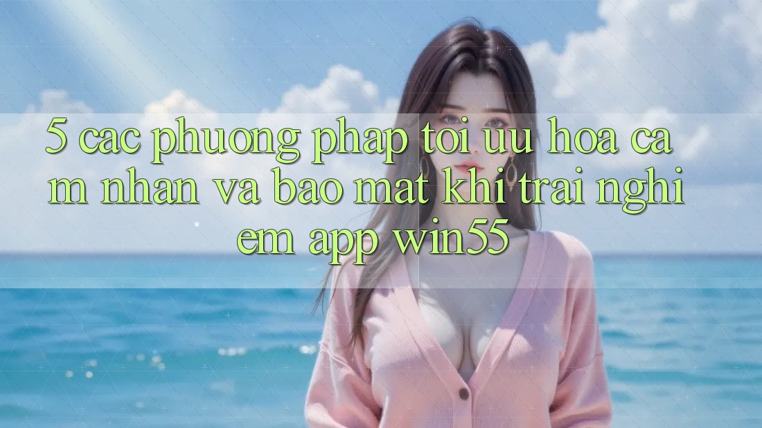 5. Các Phương pháp Tối Ưu Hóa Cảm nhận Và Bảo Mật Khi Trải nghiệm App Win55