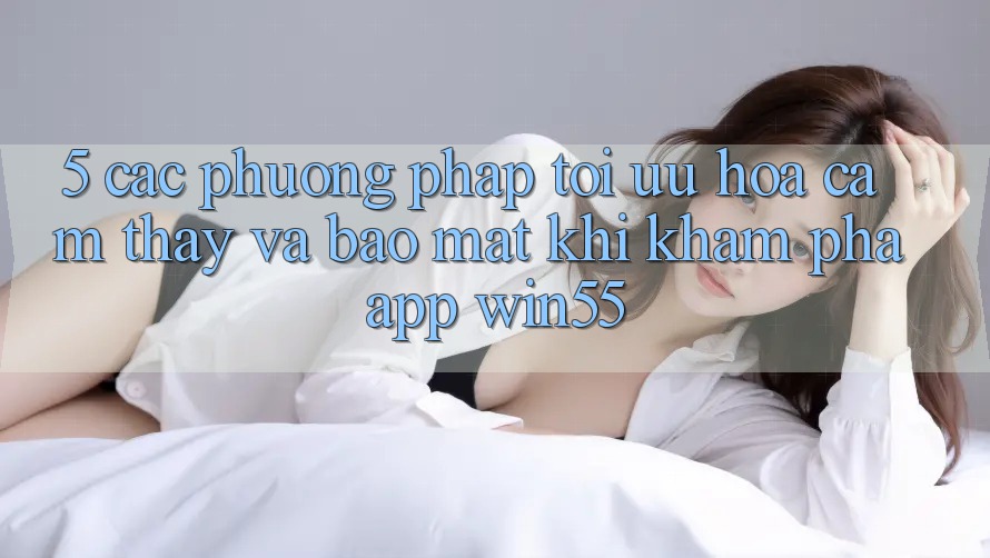 5. Các Phương pháp Tối Ưu Hóa Cảm thấy Và Bảo mật Khi Khám phá App Win55