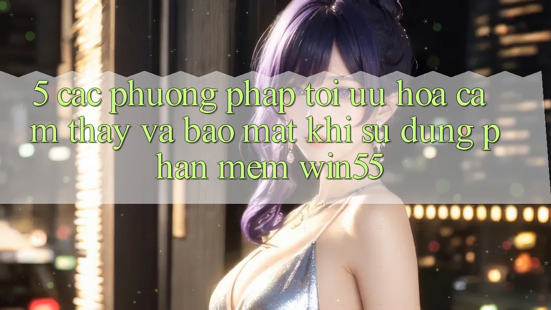 5. Các Phương pháp Tối Ưu Hóa Cảm thấy Và Bảo Mật Khi Sử Dụng Phần mềm Win55 5. Các Phương pháp Tối Ưu Hóa Cảm thấy Và Bảo Mật Khi Sử Dụng Phần mềm Win55