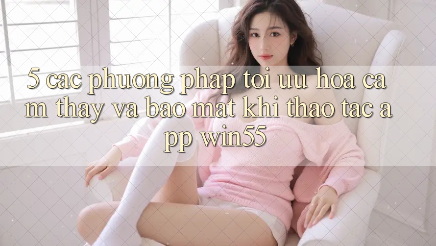 5. Các Phương pháp Tối Ưu Hóa Cảm thấy Và Bảo Mật Khi Thao tác App Win55
