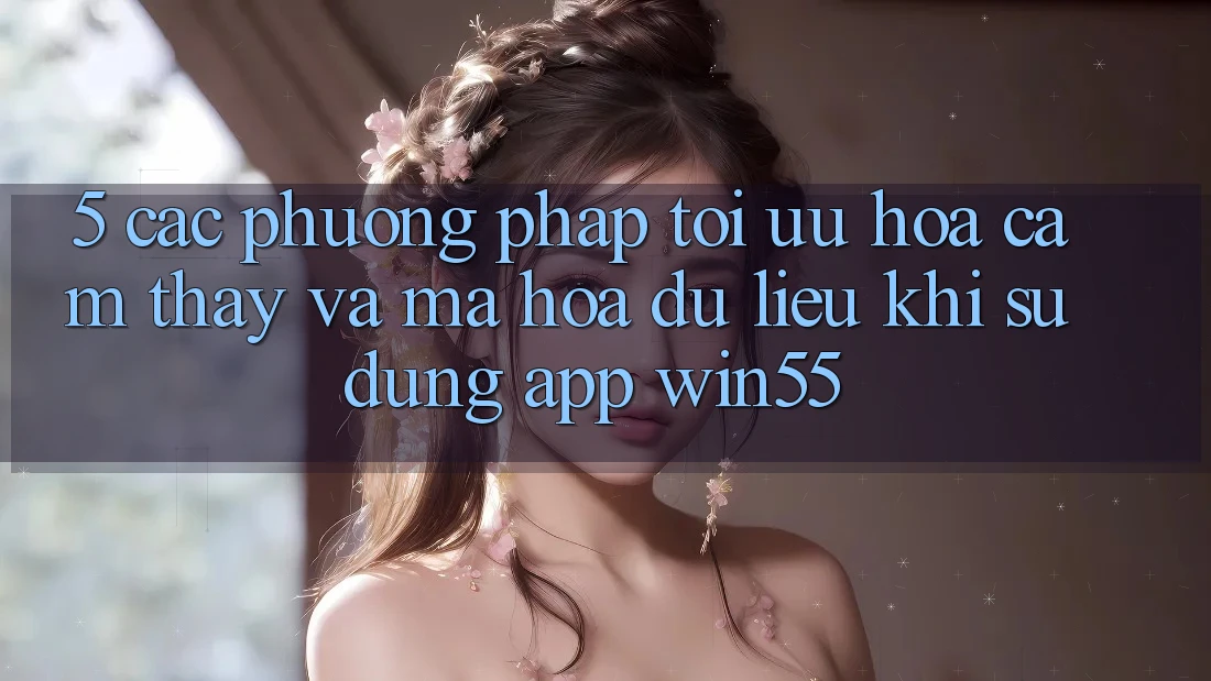 5. Các Phương pháp Tối Ưu Hóa Cảm thấy Và Mã hóa dữ liệu Khi Sử Dụng App Win55