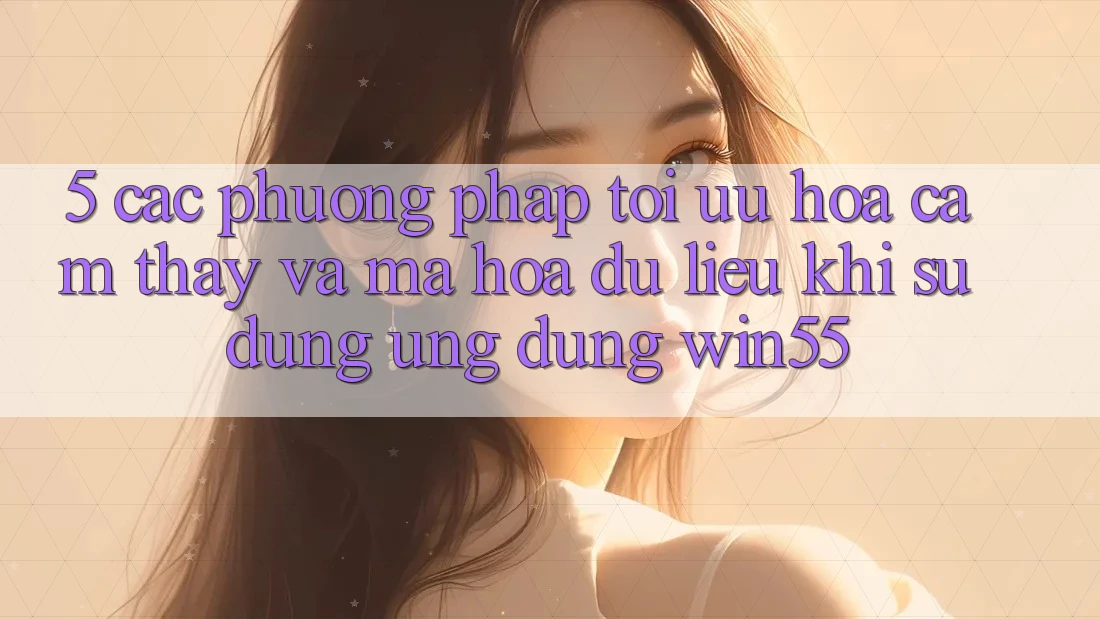 5. Các Phương pháp Tối Ưu Hóa Cảm thấy Và Mã hóa dữ liệu Khi Sử dụng Ứng dụng Win55 5. Các Phương pháp Tối Ưu Hóa Cảm thấy Và Mã hóa dữ liệu Khi Sử dụng Ứng dụng Win55