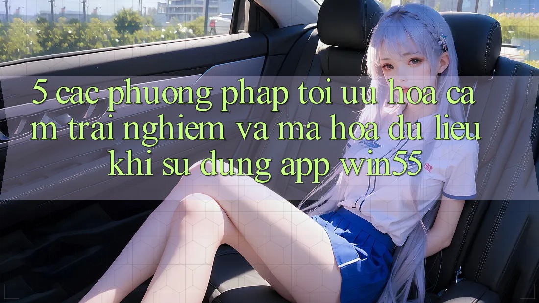 5. Các Phương pháp Tối Ưu Hóa Cảm trải nghiệm Và Mã hóa dữ liệu Khi Sử Dụng App Win55