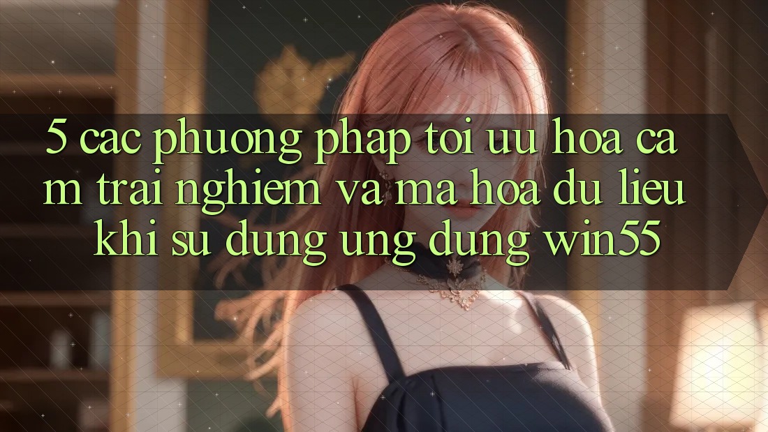 5. Các Phương pháp Tối Ưu Hóa Cảm trải nghiệm Và Mã hóa dữ liệu Khi Sử Dụng Ứng dụng Win55
