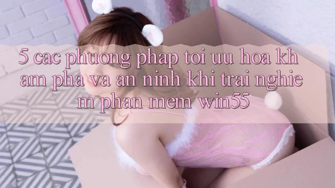 5. Các Phương pháp Tối Ưu Hóa Khám phá Và An ninh Khi Trải nghiệm Phần mềm Win55 5. Các Phương pháp Tối Ưu Hóa Khám phá Và An ninh Khi Trải nghiệm Phần mềm Win55