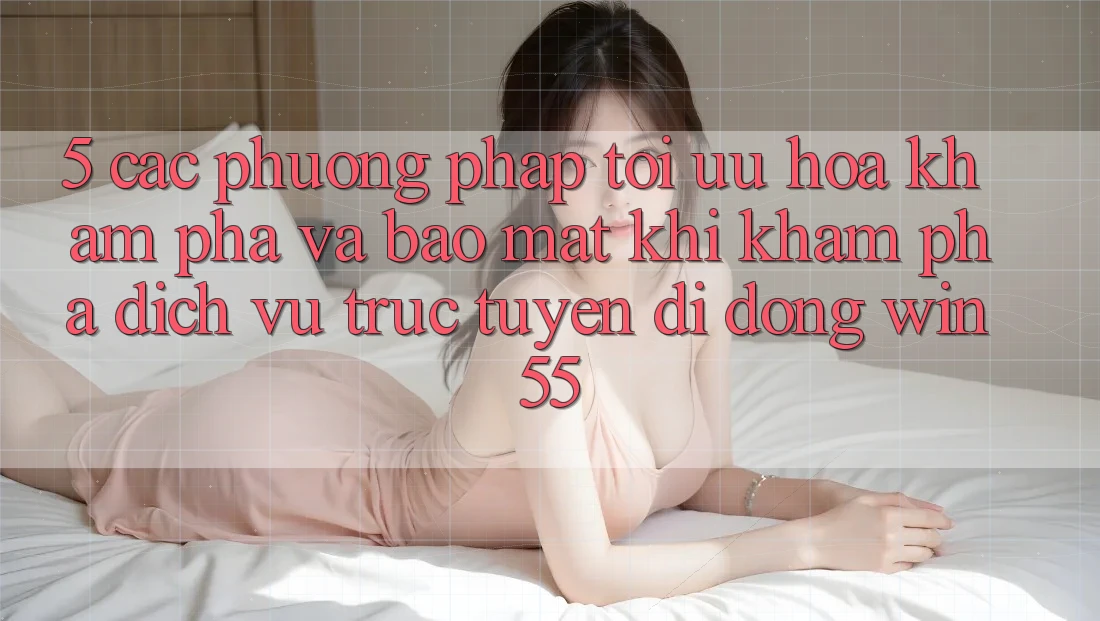 5. Các Phương pháp Tối Ưu Hóa Khám phá Và Bảo Mật Khi Khám phá Dịch vụ trực tuyến di động Win55