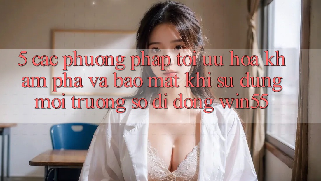 5. Các Phương pháp Tối Ưu Hóa Khám phá Và Bảo Mật Khi Sử Dụng Môi trường số di động Win55 5. Các Phương pháp Tối Ưu Hóa Khám phá Và Bảo Mật Khi Sử Dụng Môi trường số di động Win55