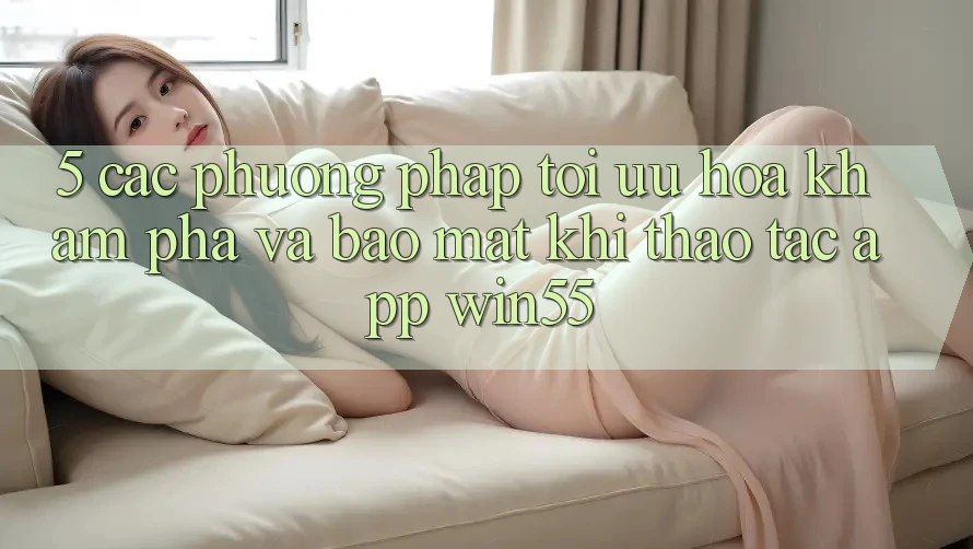 5. Các Phương pháp Tối Ưu Hóa Khám phá Và Bảo Mật Khi Thao tác App Win55 5. Các Phương pháp Tối Ưu Hóa Khám phá Và Bảo Mật Khi Thao tác App Win55