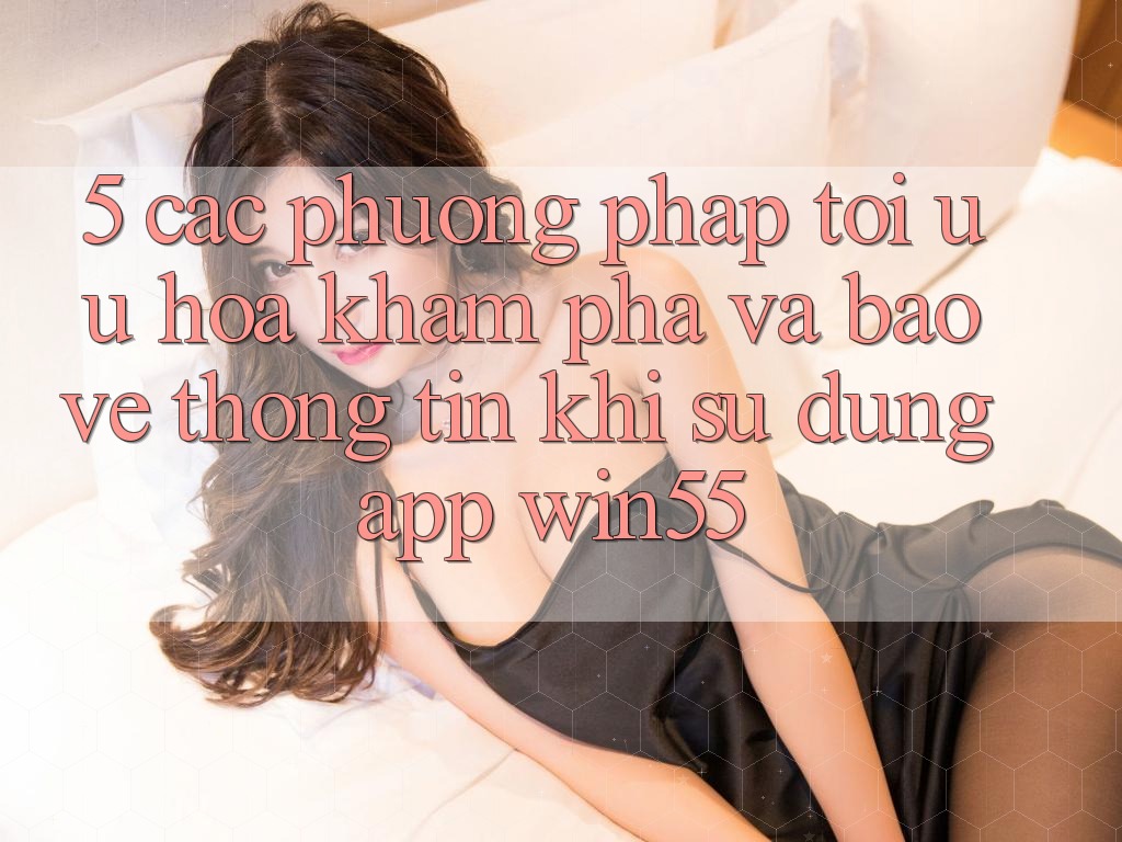 5. Các Phương pháp Tối Ưu Hóa Khám phá Và Bảo vệ thông tin Khi Sử Dụng App Win55