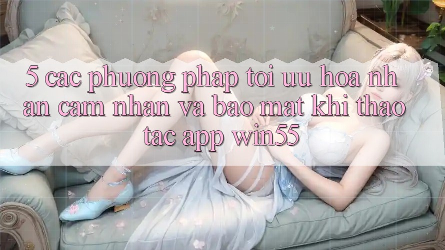 5. Các Phương pháp Tối Ưu Hóa Nhận cảm nhận Và Bảo mật Khi Thao tác App Win55 5. Các Phương pháp Tối Ưu Hóa Nhận cảm nhận Và Bảo mật Khi Thao tác App Win55