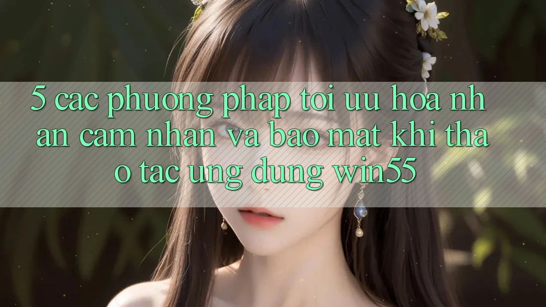 5. Các Phương pháp Tối Ưu Hóa Nhận cảm nhận Và Bảo Mật Khi Thao tác Ứng dụng Win55 5. Các Phương pháp Tối Ưu Hóa Nhận cảm nhận Và Bảo Mật Khi Thao tác Ứng dụng Win55